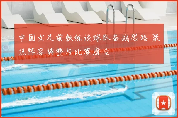 中国女足前教练谈球队备战思路 聚焦阵容调整与比赛磨合