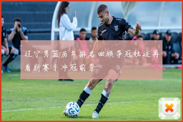 辽宁男篮历年排名回顾争冠轨迹再看新赛季冲冠前景