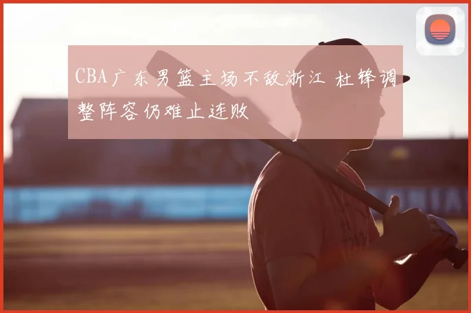 CBA广东男篮主场不敌浙江 杜锋调整阵容仍难止连败