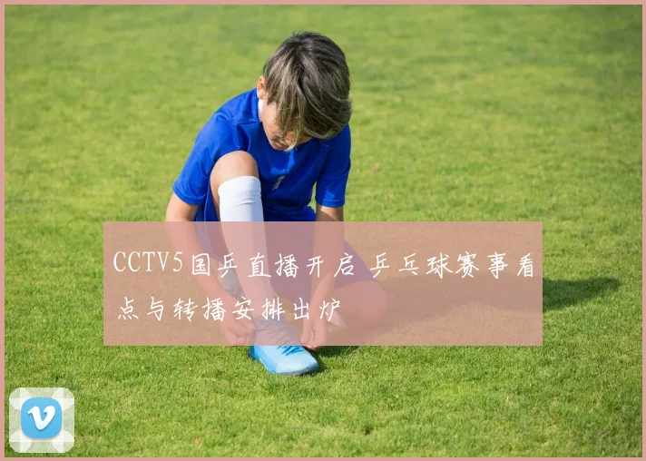 CCTV5国乒直播开启 乒乓球赛事看点与转播安排出炉