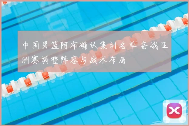中国男篮阿布确认集训名单 备战亚洲赛调整阵容与战术布局