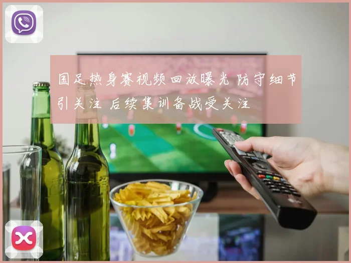 国足热身赛视频回放曝光 防守细节引关注 后续集训备战受关注