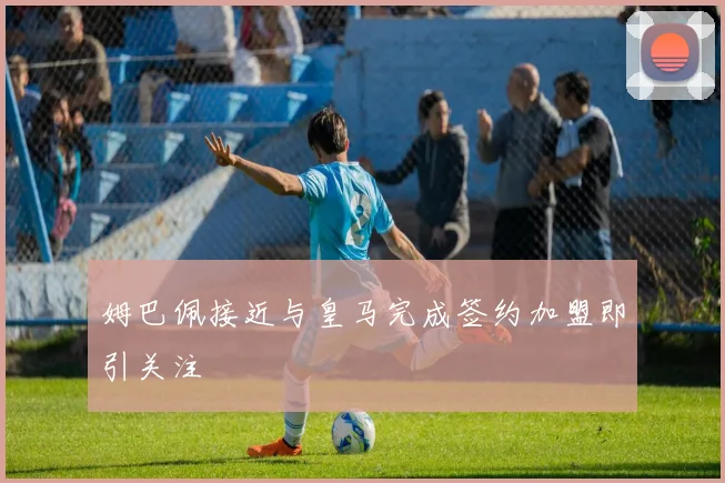 姆巴佩接近与皇马完成签约加盟即引关注