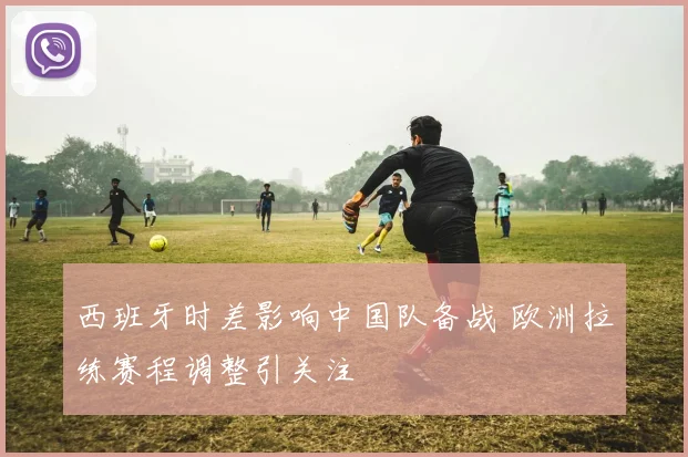 西班牙时差影响中国队备战 欧洲拉练赛程调整引关注