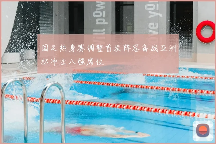 国足热身赛调整首发阵容备战亚洲杯冲击八强席位