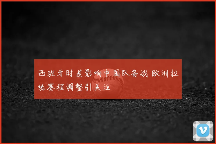 西班牙时差影响中国队备战 欧洲拉练赛程调整引关注