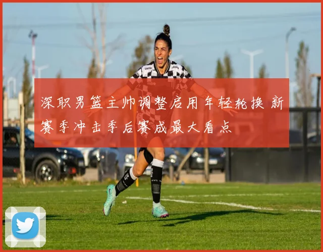 深职男篮主帅调整启用年轻轮换 新赛季冲击季后赛成最大看点