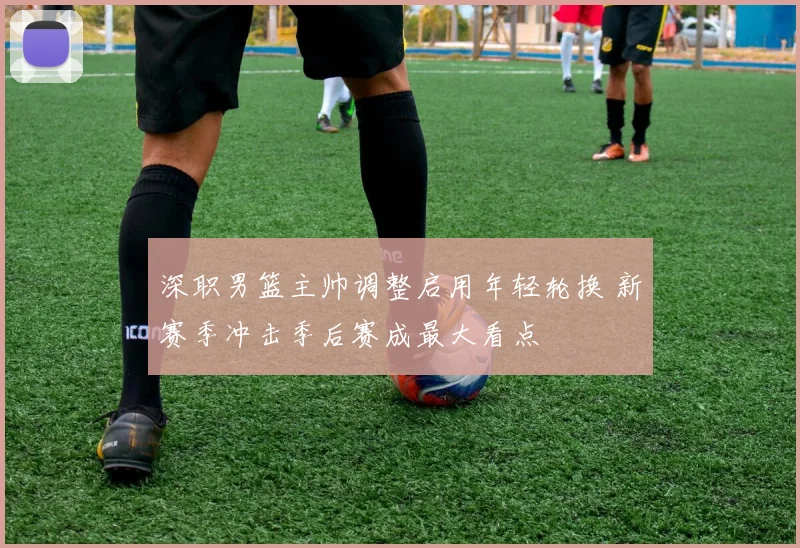 深职男篮主帅调整启用年轻轮换 新赛季冲击季后赛成最大看点