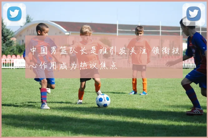 中国男篮队长是谁引发关注 领衔核心作用成为热议焦点