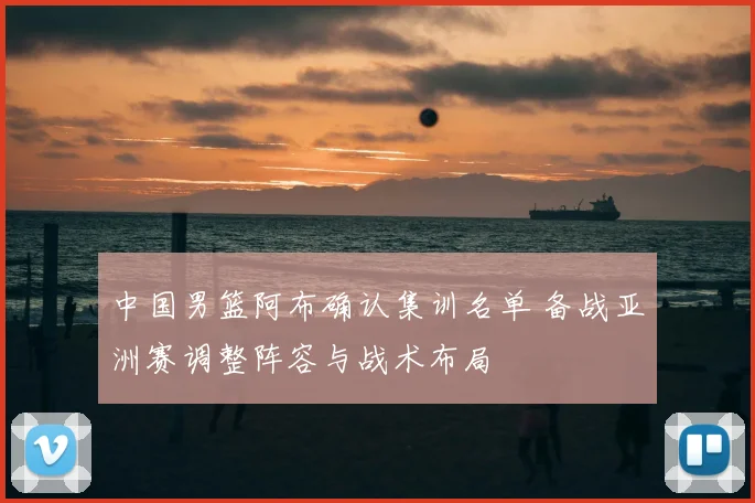 中国男篮阿布确认集训名单 备战亚洲赛调整阵容与战术布局