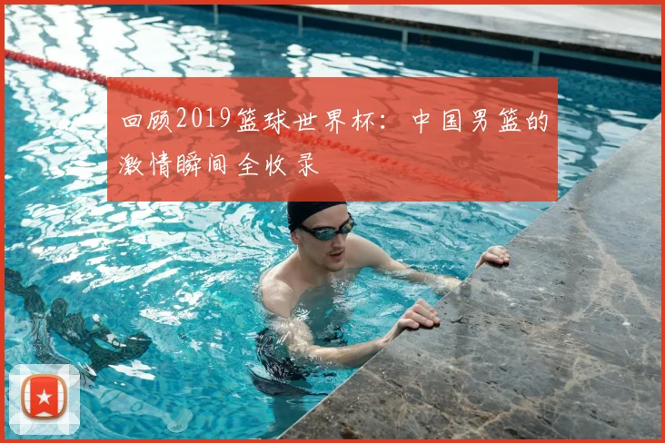 回顾2019篮球世界杯：中国男篮的激情瞬间全收录