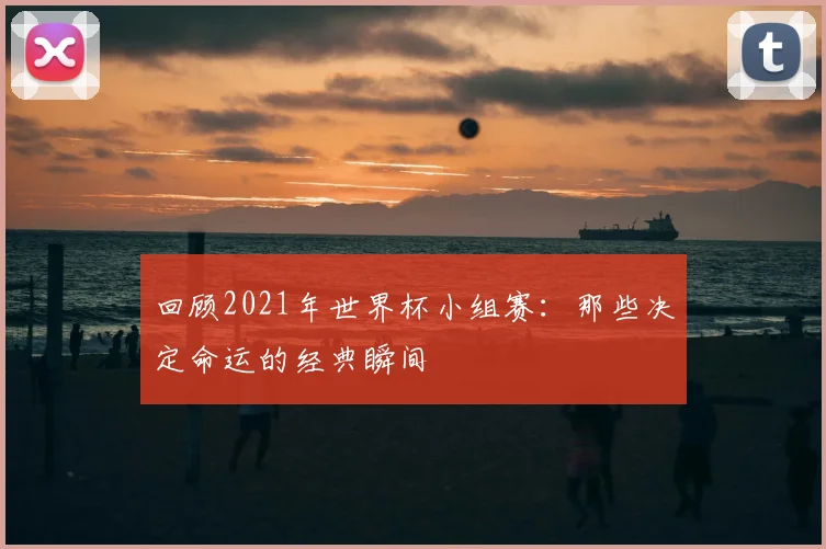 回顾2021年世界杯小组赛:那些决定命运的经典瞬间