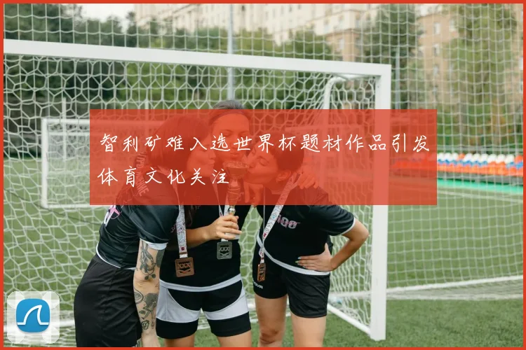 智利矿难入选世界杯题材作品引发体育文化关注