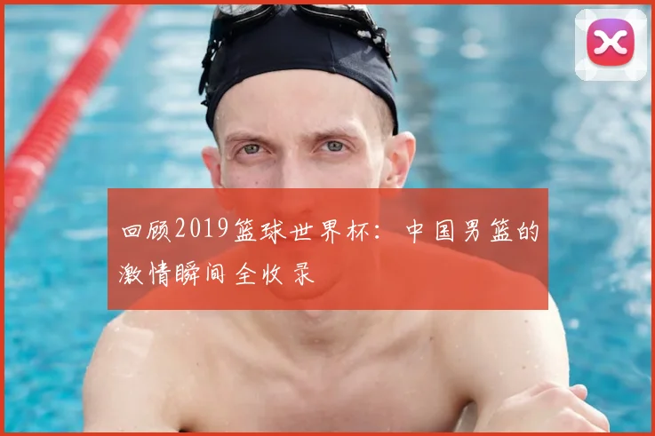回顾2019篮球世界杯:中国男篮的激情瞬间全收录