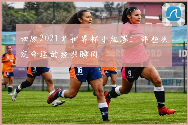回顾2021年世界杯小组赛：那些决定命运的经典瞬间
