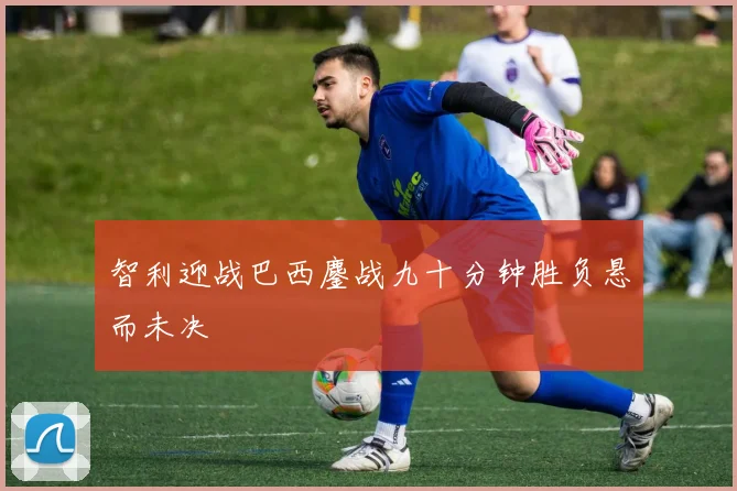 智利迎战巴西鏖战九十分钟胜负悬而未决