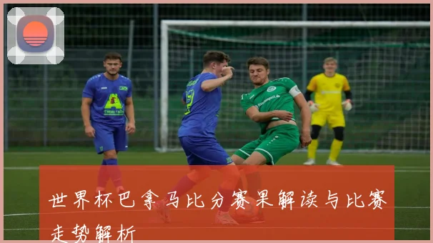 世界杯巴拿马比分赛果解读与比赛走势解析