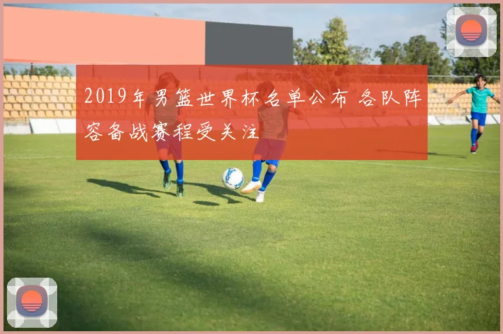 2019年男篮世界杯名单公布 各队阵容备战赛程受关注