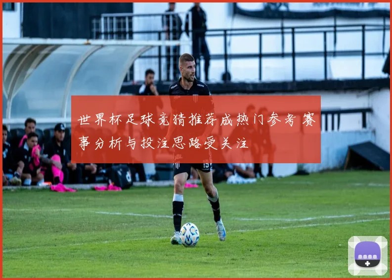 世界杯足球竞猜推荐成热门参考 赛事分析与投注思路受关注